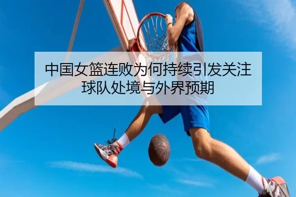 中国女篮连败为何持续引发关注 球队处境与外界预期